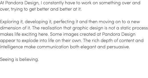 At Pandora Design, I constantly have to work on something over and over, trying to get better and better at it. Exploring it, developing it, perfecting it and then moving on to a new dimension of it. The realisation that graphic design is not a static process makes life exciting here. Some images created at Pandora Design appear to explode into life on their own. The rich depth of content and intelligence make communication both elegant and persuasive. Seeing is believing.